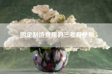 详细阅读:固定制造费用的三差异是指 固定制造费用的三差异是指