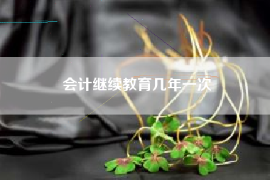 详细阅读:会计继续教育几年一次 会计继续教育几年一次