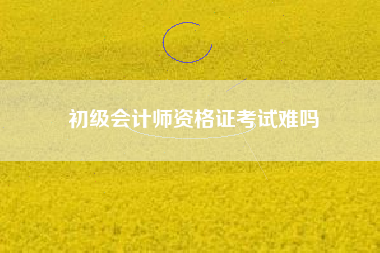 详细阅读:初级会计师资格证考试难吗 初级会计师资格证考试难吗