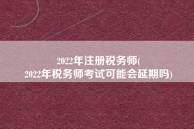 2022年注册税务师(
2022年税务师考试可能会延期吗)