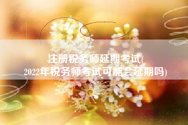 注册税务师延期考试(
2022年税务师考试可能会延期吗)