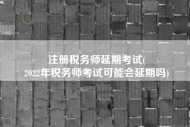 注册税务师延期考试(
2022年税务师考试可能会延期吗)