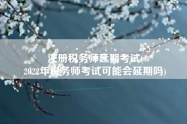 注册税务师延期考试(
2022年税务师考试可能会延期吗)
