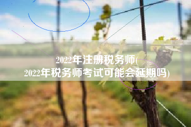 2022年注册税务师(
2022年税务师考试可能会延期吗)