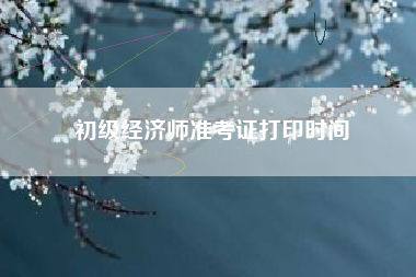 详细阅读:初级经济师准考证打印时间 初级经济师准考证打印时间